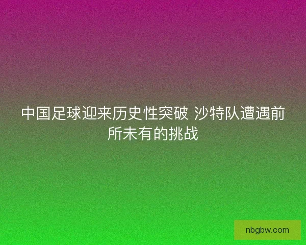 中国足球迎来历史性突破 沙特队遭遇前所未有的挑战