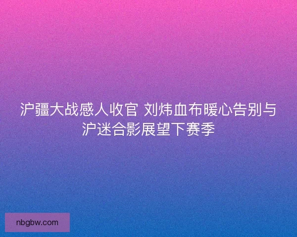 沪疆大战感人收官 刘炜血布暖心告别与沪迷合影展望下赛季