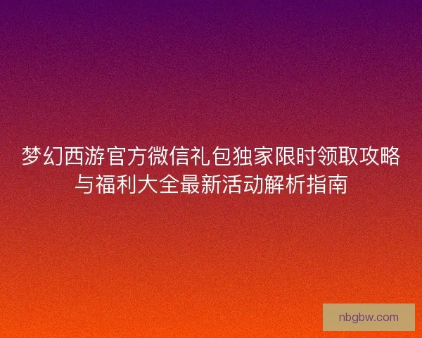 梦幻西游官方微信礼包独家限时领取攻略与福利大全最新活动解析指南