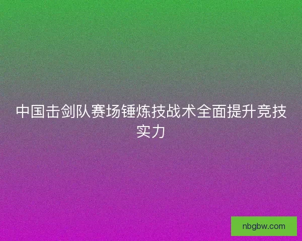 中国击剑队赛场锤炼技战术全面提升竞技实力