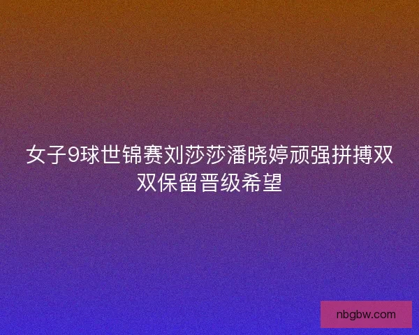 女子9球世锦赛刘莎莎潘晓婷顽强拼搏双双保留晋级希望