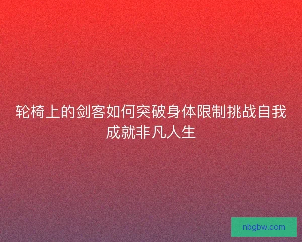 轮椅上的剑客如何突破身体限制挑战自我成就非凡人生