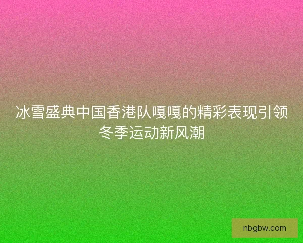 冰雪盛典中国香港队嘎嘎的精彩表现引领冬季运动新风潮