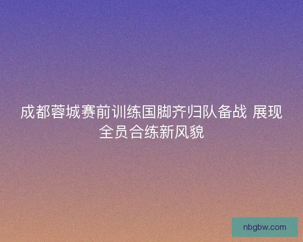 成都蓉城赛前训练国脚齐归队备战 展现全员合练新风貌