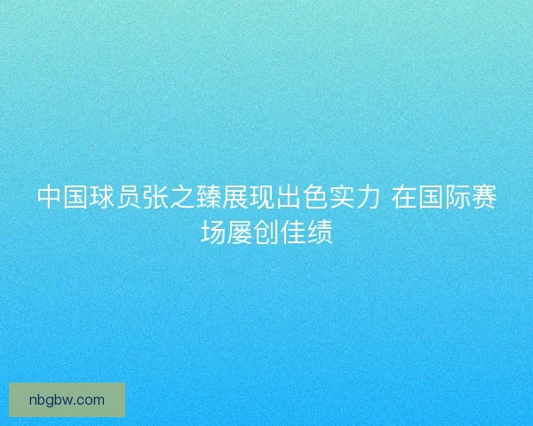 中国球员张之臻展现出色实力 在国际赛场屡创佳绩